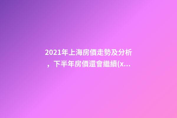 2021年上海房價走勢及分析，下半年房價還會繼續(xù)漲嗎？